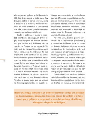 Pueblos indígenas del México conteMPoráneo




     afirman que en realidad se hablan más de         dígenas, aunque también se puede afirmar
     100. Esta discrepancia se debe a que hay         que las diferentes comunidades que ha-
     discusión sobre si ciertas lenguas, como         blan un mismo idioma, por más que se
     el zapoteco o el mixteco, deben ser divi-        consideren distintas entre sí, comparten
     didas en varias diferentes o considerarse        importantes elementos culturales. Estos
     una sola, pues existen grandes divergen-         ejemplos nos muestran la compleja re-
     cias entre sus variantes o dialectos.            lación entre las lenguas indígenas y la
         Desde el gobierno y desde la socie-          identidad étnica y cultural.
     dad no indígena se agrupa, en primer lu-             Por otro lado, existen grandes dife-
     gar, a los indígenas en función del idio-        rencias en la distribución geográfica y
     ma que hablan. Así, hablamos de los              el número de hablantes entre las distin-
     tzotziles de Chiapas, de los mayas de Yu-        tas lenguas indígenas. Algunas, como la
     catán o de los nahuas. Sin embargo, como         motozintleca, la chocholteca o la seri,
     hemos visto, para los indígenas lo más           son habladas en comunidades o regio-
     importante es la identidad de su comu-           nes muy pequeñas y perfectamente loca-
     nidad, de modo que los hablantes de ná-          lizadas, mientras que otras se distribuyen
0   huatl de Milpa Alta se consideran dife-          por regiones bastante más amplias, como
     rentes de los que hablan ese idioma en           la mixteca, la zapoteca y la maya; a su
     Durango, Guerrero o Veracruz, pues in-           vez, la otomí y, sobre todo, la náhuatl, se
     cluso les resulta difícil entenderse entre       hablan en diversas regiones que no son
     sí al hablar dialectos distintos. De hecho,      contiguas y que abarcan varios estados.
     muchos hablantes de náhuatl dicen ha-                Esta distribución es resultado de la his-
     blar mexicano, no una lengua indígena.           toria de los pueblos hablantes de cada uno
     Por ello, se puede decir que las lenguas         de estos idiomas: desde hace cientos o mi-
     no definen propiamente a los pueblos in-         les de años, los nahuas y, en menor medi-




     Hablar una lengua indígena es un elemento central de la vida y la identidad
      de las comunidades originarias de nuestra nación. Es también el criterio
       con el que el gobierno y, en general, la sociedad mexicana identifican y
                         distinguen a la población indígena.



                                   http://www.cdi.gob.mx
 