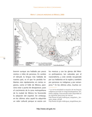 Pueblos indígenas del México conteMPoráneo




                          mapa 1. leNguas iNdígeNas de méxico, 2000




2

                                Fuente:	cdi / pnud ,	 Sistema	 de	 Indicadores	
                                        sobre	la	Población	Indígena	de	México,	
                                        con	base	en	inegi,	xii	Censo	General	de	
                                        Población	y	Vivienda,	México,	2000.




     brevivir aunque sea hablado por pocos                           los mexicas y con las glorias del Méxi-
     cientos o miles de personas. En cambio                          co prehispánico, tan valoradas por el
     el náhuatl, la lengua más hablada de                            nacionalismo, y está siendo recuperado
     nuestro país, es el que ha perdido ha-                          por sus hablantes en la región y también
     blantes más rápidamente; en ciertas re-                         por personas no indígenas y por extran-
     giones, como el Valle de México, pare-                          jeros.25 En los últimos años, muchas co-
     ciera estar a punto de desaparecer, pues
     el crecimiento de la zona metropolitana
                                                                     25
                                                                        La CDI ha estudiado la situación de tres lenguas
                                                                     indígenas que están en riesgo de desaparecer: seri,
     de la ciudad de México ha favorecido                            kiliwa y pápago. Estos estudios están disponibles en
     la adopción del español. Sin embargo,                           las siguientes direcciones de internet:
                                                                     http://www.cdi.gob.mx/lenguas_riesgo/seris__len-
     en los últimos años aquél ha adquirido                          guas_riesgo_cdi.pdf
     un valor cultural, porque se asocia con                         http://www.cdi.gob.mx/lenguas_riesgo/kiliwas_len-



                                  http://www.cdi.gob.mx
 