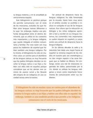 Pueblos indígenas del México conteMPoráneo




     su lengua materna, y en la actualidad ya           Tal actitud de desprecio hacia las
     son la inmensa mayoría.                        lenguas indígenas ha sido fomentada
         Este bilingüismo es positivo porque        por la escuela. Hasta hace muy poco,
     les permite comunicarse con el resto           en el ámbito escolar se prohibía e in-
     de los mexicanos, incluidos los que ha-        cluso se castigaba el uso de las lenguas
     blan otras lenguas nativas diferentes a        nativas. Aun ahora que la educación es
     la suya. Sin embargo, implica una pro-         bilingüe y los niños indígenas apren-
     funda desigualdad entre el idioma do-          den a leer y escribir en sus lenguas ma-
     minante, que se utiliza en los contextos       ternas, los contenidos más importantes
     más importantes, y la lengua indígena,         se suelen impartir en español y a veces
     que queda relegada al ámbito comuni-           existe una actitud de desprecio hacia la
     tario y familiar. Por esta razón son muy       lengua indígena.
     pocos los hablantes de español que ha-             En las últimas décadas la radio y la
     blan también una lengua indígena. Por          televisión han dado una mayor fuerza al
     lo mismo, el bilingüismo ha sido en mu-        español: la inmensa mayoría de los me-
     chos casos un camino para el abandono          dios en nuestro país son monolingües y
6   de las lenguas nativas: es muy frecuente       no dan ningún espacio a las otras len-
     que los padres bilingües decidan no en-        guas que se hablan en México. Sin em-
     señar la lengua nativa a sus hijos y ha-       bargo, existe una red de estaciones re-
     blen con ellos sólo en español, porque         gionales de radios, patrocinadas por la
     consideran que así les abrirán más ca-         CDI, donde se utilizan las lenguas indí-
     minos de avance social y los librarán          genas y sirven como importante herra-
     del estigma de ser indígenas en una so-        mienta de comunicación entre sus ha-
     ciedad racista como la nuestra.                blantes.




       El bilingüismo ha sido en muchos casos un camino para el abandono de
      las lenguas nativas: es muy frecuente que los padres bilingües decidan no
      enseñar la lengua nativa a sus hijos y hablen con ellos sólo en español. Sin
       embargo, también es una condición positiva que permite a los indígenas
                      comunicarse con el resto de los mexicanos.



                                 http://www.cdi.gob.mx
 