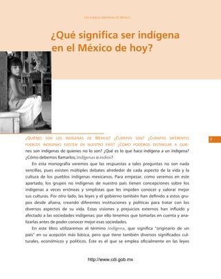 los Pueblos indígenas de México




             ¿Qué significa ser indígena
             en el México de hoy?




¿QuiéNes soN los iNdígeNas de méxico? ¿cuáNtos soN? ¿cuáNtos difereNtes                  
pueblos iNdígeNas existeN eN Nuestro país? ¿cómo podemos distiNguir a Quie-
nes son indígenas de quienes no lo son? ¿Qué es lo que hace indígena a un indígena?
¿Cómo debemos llamarlos, indígenas o indios?
    En esta monografía veremos que las respuestas a tales preguntas no son nada
sencillas, pues existen múltiples debates alrededor de cada aspecto de la vida y la
cultura de los pueblos indígenas mexicanos. Para empezar, como veremos en este
apartado, los grupos no indígenas de nuestro país tienen concepciones sobre los
indígenas a veces erróneas y simplistas que les impiden conocer y valorar mejor
sus culturas. Por otro lado, las leyes y el gobierno también han definido a estos gru-
pos desde afuera, creando diferentes instituciones y políticas para tratar con los
diversos aspectos de su vida. Estas visiones y prejuicios externos han influido y
afectado a las sociedades indígenas; por ello tenemos que tomarlas en cuenta y ana-
lizarlas antes de poder conocer mejor esas sociedades.
    En este libro utilizaremos el término indígena, que significa “originario de un
país” en su acepción más básica, pero que tiene también diversos significados cul-
turales, económicos y políticos. Éste es el que se emplea oficialmente en las leyes



                                http://www.cdi.gob.mx
 