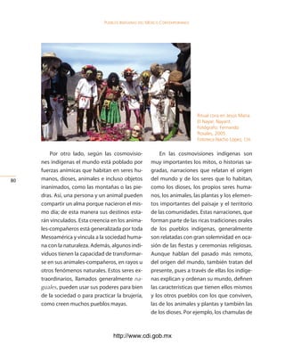 Pueblos indígenas del México conteMPoráneo




                                                                             Ritual cora en Jesús María.
                                                                             El Nayar, Nayarit.
                                                                             Fotógrafo: Fernando
                                                                             Rosales, 2005.
                                                                             Fototeca Nacho López, cdi.


         Por otro lado, según las cosmovisio-              En las cosmovisiones indígenas son
     nes indígenas el mundo está poblado por           muy importantes los mitos, o historias sa-
     fuerzas anímicas que habitan en seres hu-         gradas, narraciones que relatan el origen
0   manos, dioses, animales e incluso objetos         del mundo y de los seres que lo habitan,
     inanimados, como las montañas o las pie-          como los dioses, los propios seres huma-
     dras. Así, una persona y un animal pueden         nos, los animales, las plantas y los elemen-
     compartir un alma porque nacieron el mis-         tos importantes del paisaje y el territorio
     mo día; de esta manera sus destinos esta-         de las comunidades. Estas narraciones, que
     rán vinculados. Esta creencia en los anima-       forman parte de las ricas tradiciones orales
     les-compañeros está generalizada por toda         de los pueblos indígenas, generalmente
     Mesoamérica y vincula a la sociedad huma-         son relatadas con gran solemnidad en oca-
     na con la naturaleza. Además, algunos indi-       sión de las fiestas y ceremonias religiosas.
     viduos tienen la capacidad de transformar-        Aunque hablan del pasado más remoto,
     se en sus animales-compañeros, en rayos u         del origen del mundo, también tratan del
     otros fenómenos naturales. Estos seres ex-        presente, pues a través de ellas los indíge-
     traordinarios, llamados generalmente na-          nas explican y ordenan su mundo, definen
     guales, pueden usar sus poderes para bien         las características que tienen ellos mismos
     de la sociedad o para practicar la brujería,      y los otros pueblos con los que conviven,
     como creen muchos pueblos mayas.                  las de los animales y plantas y también las
                                                       de los dioses. Por ejemplo, los chamulas de



                                    http://www.cdi.gob.mx
 