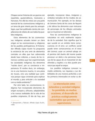 los Pueblos indígenas de México




Chiapas narran historias de sus guerras con        ejemplo, incorporan ideas, imágenes y
españoles, guatemaltecos, mexicanos y              símbolos tomados de los medios de co-
franceses. Por ello los mitos son una parte        municación. Por ejemplo, en las danzas
esencial de las cosmovisiones indígenas y          de Semana Santa de los coras de Nayarit
un tema de gran interés para los antropó-          y de Jalisco los demonios usan máscaras
logos, que han publicado cientos de com-           de personajes de los dibujos animados
pilaciones de relatos de casi todos los pue-       que se muestran en televisión.
blos indígenas.                                        Para las cosmovisiones indígenas la
    Estos elementos de las cosmovisio-             naturaleza no está realmente separa-
nes indígenas actuales tienen un claro             da de la sociedad. Esto significa que lo
origen en las cosmovisiones y religiones           que sucede en un ámbito tiene conse-
de los pueblos prehispánicos. El historia-         cuencias en el otro: un conflicto social
dor Alfredo López Austin ha propuesto              puede tener consecuencias en el resto
la existencia de una serie de elementos            del cosmos; cazar un animal salvaje sin
centrales en ellas que han sobrevivido             el permiso del dueño del monte puede
desde hace milenios, a través de los in-           provocar un daño a las personas; hacer
mensos cambios que han experimentado               uso de las aguas de un manantial sin dar    1
las sociedades indígenas; los denomina             ofrendas y regalos a su dios puede pro-
“núcleo duro”, por su constancia e im-             vocar que aquél se seque.
portancia. El núcleo duro, sin embargo,                Los pueblos indígenas conocen su
no es una herencia muerta, ni una pieza            medio ambiente, sus riquezas y sus de-
de museo, sino una realidad que conti-             bilidades de una manera profunda y son
núa porque sigue sirviendo para explicar           los primeros interesados en evitar su de-
el mundo y para articular a la sociedad
con su medio ambiente.28
    Por otro lado, las cosmovisiones in-
                                                          La interrelación entre
dígenas han incorporado elementos de                 naturaleza y sociedad indígena
origen europeo y africano, adaptándolas                 ha permitido, en muchas
a las nuevas realidades de la vida de los              ocasiones, el desarrollo de
pueblos originarios. El día de hoy, por                 prácticas ecológicamente
                                                      sustentables que permiten su
28
  Tamoanchán y Tlalocan, Alfredo López Austin,                supervivencia.
1994.



                                    http://www.cdi.gob.mx
 