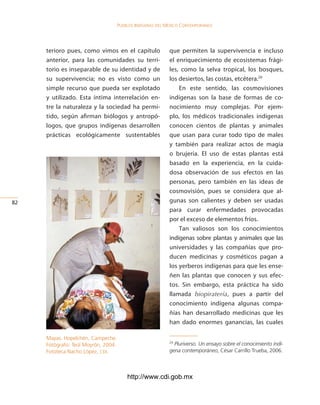 Pueblos indígenas del México conteMPoráneo




     terioro pues, como vimos en el capítulo                que permiten la supervivencia e incluso
     anterior, para las comunidades su terri-               el enriquecimiento de ecosistemas frági-
     torio es inseparable de su identidad y de              les, como la selva tropical, los bosques,
     su supervivencia; no es visto como un                  los desiertos, las costas, etcétera.29
     simple recurso que pueda ser explotado                     En este sentido, las cosmovisiones
     y utilizado. Esta íntima interrelación en-             indígenas son la base de formas de co-
     tre la naturaleza y la sociedad ha permi-              nocimiento muy complejas. Por ejem-
     tido, según afirman biólogos y antropó-                plo, los médicos tradicionales indígenas
     logos, que grupos indígenas desarrollen                conocen cientos de plantas y animales
     prácticas ecológicamente sustentables                  que usan para curar todo tipo de males
                                                            y también para realizar actos de magia
                                                            o brujería. El uso de estas plantas está
                                                            basado en la experiencia, en la cuida-
                                                            dosa observación de sus efectos en las
                                                            personas, pero también en las ideas de
                                                            cosmovisión, pues se considera que al-
2                                                          gunas son calientes y deben ser usadas
                                                            para curar enfermedades provocadas
                                                            por el exceso de elementos fríos.
                                                                Tan valiosos son los conocimientos
                                                            indígenas sobre plantas y animales que las
                                                            universidades y las compañías que pro-
                                                            ducen medicinas y cosméticos pagan a
                                                            los yerberos indígenas para que les ense-
                                                            ñen las plantas que conocen y sus efec-
                                                            tos. Sin embargo, esta práctica ha sido
                                                            llamada biopiratería, pues a partir del
                                                            conocimiento indígena algunas compa-
                                                            ñías han desarrollado medicinas que les
                                                            han dado enormes ganancias, las cuales

     Mayas. Hopelchén, Campeche.
     Fotógrafo: Teúl Moyrón, 2004.
                                                            29
                                                              Pluriverso. Un ensayo sobre el conocimiento indí-
     Fototeca Nacho López, cdi.                             gena contemporáneo, César Carrillo Trueba, 2006.



                                         http://www.cdi.gob.mx
 
