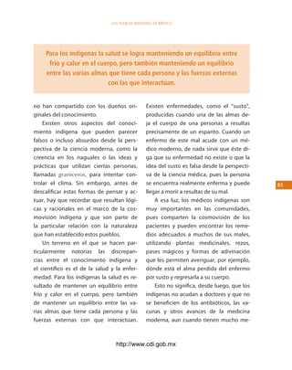 los Pueblos indígenas de México




     Para los indígenas la salud se logra manteniendo un equilibrio entre
      frío y calor en el cuerpo, pero también manteniendo un equilibrio
     entre las varias almas que tiene cada persona y las fuerzas externas
                            con las que interactúan.


no han compartido con los dueños ori-            Existen enfermedades, como el “susto”,
ginales del conocimiento.                        producidas cuando una de las almas de-
    Existen otros aspectos del conoci-           ja el cuerpo de una personas a resultas
miento indígena que pueden parecer               precisamente de un espanto. Cuando un
falsos o incluso absurdos desde la pers-         enfermo de este mal acude con un mé-
pectiva de la ciencia moderna, como la           dico moderno, de nada sirve que éste di-
creencia en los naguales o las ideas y           ga que su enfermedad no existe o que la
prácticas que utilizan ciertas personas,         idea del susto es falsa desde la perspecti-
llamadas graniceros, para intentar con-          va de la ciencia médica, pues la persona
trolar el clima. Sin embargo, antes de           se encuentra realmente enferma y puede        3
descalificar estas formas de pensar y ac-        llegar a morir a resultas de su mal.
tuar, hay que recordar que resultan lógi-            A esa luz, los médicos indígenas son
cas y racionales en el marco de la cos-          muy importantes en las comunidades,
movisión indígena y que son parte de             pues comparten la cosmovisión de los
la particular relación con la naturaleza         pacientes y pueden encontrar los reme-
que han establecido estos pueblos.               dios adecuados a muchos de sus males,
    Un terreno en el que se hacen par-           utilizando plantas medicinales, rezos,
ticularmente notorias las discrepan-             pases mágicos y formas de adivinación
cias entre el conocimiento indígena y            que les permiten averiguar, por ejemplo,
el científico es el de la salud y la enfer-      dónde está el alma perdida del enfermo
medad. Para los indígenas la salud es re-        por susto y regresarla a su cuerpo.
sultado de mantener un equilibrio entre              Esto no significa, desde luego, que los
frío y calor en el cuerpo, pero también          indígenas no acudan a doctores y que no
de mantener un equilibrio entre las va-          se beneficien de los antibióticos, las va-
rias almas que tiene cada persona y las          cunas y otros avances de la medicina
fuerzas externas con que interactúan.            moderna, aun cuando tienen mucho me-



                                  http://www.cdi.gob.mx
 