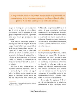 los Pueblos indígenas de México




     Las religiones que practican los pueblos indígenas son inseparables de sus
       cosmovisiones. De hecho, se puede decir que aquéllas son la aplicación
               práctica de las ideas y concepciones contenidas en éstas.


jo que la hormiga era una mezquina y                   la fidelidad a los principios básicos de la
que él mismo le daría de comer. Desde                  ética y la vida comunitaria. Aquel que
entonces las cigarras tienen un pico lar-              lo logre disfrutará de una vida tranquila,
go que les permite chupar el jugo de los               con el reconocimiento de su comunidad,
palos y no tienen que preocuparse por                  y encontrará una muerte igualmente sa-
comida.30                                              tisfactoria. Después se podrá incorporar
    Esta versión chinanteca invierte la                al grupo de los antepasados que vigilan y
moraleja de la fábula original de Sama-                cuidan a sus comunidades desde el mun-
niego, donde la hormiga era considera-                 do de los muertos.
da la buena, pues trabajó mucho, y la                                                                5
cigarra era la mala, pues se dedicó so-                las religiones indÍgenas
lamente a cantar. En cambio, desde la                  Las religiones que practican los pueblos
perspectiva indígena, la cigarra hizo lo               indígenas son inseparables de sus cos-
correcto al rendirle culto a Dios con sus              movisiones. De hecho, se puede decir
cantos y la hormiga se comportó mal al                 que aquéllas son la aplicación práctica
no querer compartir con ella el fruto de               de las ideas y concepciones contenidas
su trabajo.                                            en éstas. En el culto que rinden a sus
    En suma, la ética indígena busca el                dioses, los indígenas buscan mantener
equilibrio dentro del individuo y entre él,            una relación equilibrada que permita
su comunidad y el cosmos. Este equili-                 que las plantas crezcan, los animales
brio es cambiante y debe mantenerse por                sobrevivan, la comunidad prospere, los
medio de constantes ajustes en las for-                dioses estén contentos y no haya catás-
mas de comportarse, pero también por                   trofes en ninguno de estos ámbitos.
                                                           Como todos los aspectos de la vi-
                                                       da y la cultura indígenas, la religión es
 Relatos, mitos y leyendas de la Chinantla, Roberto
30

Weitlaner, comp., 1977.                                producto de la larga y compleja histo-



                                        http://www.cdi.gob.mx
 