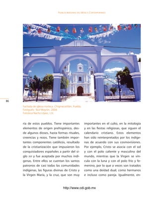 Pueblos indígenas del México conteMPoráneo




6

     Fachada de iglesia mixteca. Chigmecatitlán, Puebla.
     Fotógrafo: Teúl Moyrón, 2004.
     Fototeca Nacho López, cdi.


     ria de estos pueblos. Tiene importantes               importantes en el culto, en la mitología
     elementos de origen prehispánico, des-                y en las fiestas religiosas, que siguen el
     de algunos dioses, hasta formas rituales,             calendario cristiano. Estos elementos
     creencias y rezos. Tiene también impor-               han sido reinterpretados por los indíge-
     tantes componentes católicos, resultado               nas de acuerdo con sus cosmovisiones.
     de la cristianización que impusieron los              Por ejemplo, Cristo se asocia con el sol
     conquistadores españoles a partir del si-             y con el polo caliente y masculino del
     glo xvi y fue aceptada por muchos indí-               mundo, mientras que la Virgen se vin-
     genas. Entre ellos se cuentan los santos              cula con la luna y con el polo frío y fe-
     patronos de casi todas las comunidades                menino, por lo que a veces son tratados
     indígenas, las figuras divinas de Cristo y            como una deidad dual, como hermanos
     la Virgen María, y la cruz, que son muy               e incluso como pareja. Igualmente, en-



                                        http://www.cdi.gob.mx
 