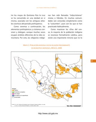 los Pueblos indígenas de México




tre los mayas de Quintana Roo la cruz                                                         nas han sido llamadas “indocristianas”
se ha convertido en una deidad en sí                                                          mixtas o híbridas. En muchas comuni-
misma, asociada con los antiguos árbo-                                                        dades son conocidas simplemente como
les cósmicos del periodo prehispánico.                                                        la “costumbre”, pues son las que se han
    Como veremos a continuación, los                                                          practicado habitualmente.
elementos prehispánicos y cristianos con-                                                         Como muestran las cifras del cen-
viven y dialogan, aunque muchas veces                                                         so, la mayoría de la población indígena
ocupan ámbitos diferentes de la vida co-                                                      se reconoce formalmente católica, pero
munitaria. Por esto, las religiones indíge-                                                   existe una importante minoría que no lo


                               mapa 3. poblacióN iNdígeNa segúN religióN predomiNaNte
                                        eN muNicipios iNdígeNas, méxico, 2000




                                                                                                                                        




 Religión
       Católica
       Protestante y evangélica
       Otra religión
       Sin religión y/o no especificado
       Límite estatal




Fuente:	cdi / pnud,	Sistema	de	Indicadores	sobre	la	Población	Indígena	de	México,	con	base	
        en	inegi,	xii	Censo	General	de	Población	y	Vivienda,	México,	2000.




                                                                       http://www.cdi.gob.mx
 