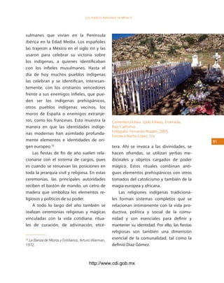 los Pueblos indígenas de México




sulmanes que vivían en la Península
ibérica en la Edad Media. Los españoles
las trajeron a México en el siglo XVI y las
usaron para celebrar su victoria sobre
los indígenas, a quienes identificaban
con los infieles musulmanes. Hasta el
día de hoy muchos pueblos indígenas
las celebran y se identifican, interesan-
temente, con los cristianos vencedores
frente a sus enemigos infieles, que pue-
den ser los indígenas prehispánicos,
otros pueblos indígenas vecinos, los
moros de España o enemigos extranje-
ros, como los franceses. Esto muestra la            Cementerio kiliwa. Ejido Kiliwas, Ensenada,
manera en que las identidades indíge-               Baja California.
                                                    Fotógrafo: Fernando Rosales, 2005.
nas modernas han asimilado profunda-
                                                    Fototeca Nacho López, cdi.
mente elementos e identidades de ori-                                                              1
gen europeo.32                                      tera. Ahí se invoca a las divinidades, se
    Las fiestas de fin de año suelen rela-          hacen ofrendas, se utilizan yerbas me-
cionarse con el sistema de cargos, pues             dicinales y objetos cargados de poder
es cuando se renuevan las posiciones en             mágico. Estos rituales combinan anti-
toda la jerarquía civil y religiosa. En estas       guos elementos prehispánicos con otros
ceremonias, las principales autoridades             tomados del catolicismo y también de la
reciben el bastón de mando, un cetro de             magia europea y africana.
madera que simboliza los elementos re-                  Las religiones indígenas tradiciona-
ligiosos y políticos de su poder.                   les forman sistemas completos que se
    A todo lo largo del año también se              relacionan íntimamente con la vida pro-
realizan ceremonias religiosas y mágicas            ductiva, política y social de la comu-
vinculadas con la vida cotidiana: ritua-            nidad y son esenciales para definir y
les de curación, de adivinación, etcé-              mantener su identidad. Por ello, las fiestas
                                                    religiosas son también una dimensión
32
  La Danza de Moros y Cristianos, Arturo Warman,
                                                    esencial de la comunalidad, tal como la
1972.                                               definió Díaz Gómez.



                                      http://www.cdi.gob.mx
 