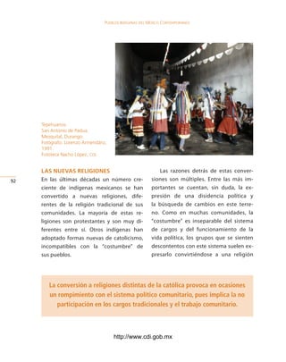 Pueblos indígenas del México conteMPoráneo




     Tepehuanos.
     San Antonio de Padua,
     Mezquital, Durango.
     Fotógrafo: Lorenzo Armendáriz,
     1991.
     Fototeca Nacho López, cdi.


     las nuevas religiones                                  Las razones detrás de estas conver-
2   En las últimas décadas un número cre-               siones son múltiples. Entre las más im-
     ciente de indígenas mexicanos se han                portantes se cuentan, sin duda, la ex-
     convertido a nuevas religiones, dife-               presión de una disidencia política y
     rentes de la religión tradicional de sus            la búsqueda de cambios en este terre-
     comunidades. La mayoría de estas re-                no. Como en muchas comunidades, la
     ligiones son protestantes y son muy di-             “costumbre” es inseparable del sistema
     ferentes entre sí. Otros indígenas han              de cargos y del funcionamiento de la
     adoptado formas nuevas de catolicismo,              vida política, los grupos que se sienten
     incompatibles con la “costumbre” de                 descontentos con este sistema suelen ex-
     sus pueblos.                                        presarlo convirtiéndose a una religión




        La conversión a religiones distintas de la católica provoca en ocasiones
        un rompimiento con el sistema político comunitario, pues implica la no
           participación en los cargos tradicionales y el trabajo comunitario.



                                      http://www.cdi.gob.mx
 