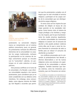 los Pueblos indígenas de México




                                                       ten que los protestantes cumplan con el
                                                       tequio que no esté vinculado al servicio
                                                       religioso y participen en los cargos civi-
                                                       les de la comunidad, que son distingui-
                                                       dos de los cargos religiosos.
                                                           En otros casos son las mujeres las que
                                                       cambian de religión en busca de una
                                                       mejor posición en las sociedades indí-
                                                       genas. Como hemos visto, el sistema de
                                                       cargos privilegia a los hombres y margi-
Triquis.                                               na a las mujeres, por lo que el protestan-
Oaxaca.                                                tismo les resulta atractivo. Igualmente,
Fotógrafo: José Luis Mallard, 1979.
Fototeca Nacho López, cdi.                             en muchas comunidades las ceremonias
                                                       religiosas se asocian con el consumo de
protestante. La conversión religiosa
                                                       alcohol y éste puede producir violencia
marca un rompimiento con el sistema
                                                       contra ellas, por lo que a veces las mu-
político comunitario, pues, en general,
                                                       jeres fomentan la conversión de toda su             3
los protestantes rechazan los diferentes
                                                       familia para así reducir el consumo de
elementos de la comunalidad: no acep-
                                                       alcohol de sus maridos.33
tan los cargos tradicionales, rechazan
                                                           Los conflictos provocados por la con-
la participación en los sistemas de tra-
                                                       versión al protestantismo han llevado a
bajo comunitario porque se vinculan
                                                       diversos observadores a ver las nuevas
con la “costumbre”; además, no par-
                                                       religiones como una amenaza a la super-
ticipan en el culto colectivo al santo
                                                       vivencia de las comunidades y culturas
patrono.
                                                       indígenas. También lamentan que fuer-
    Esto provoca conflictos en el seno de
                                                       zas externas, como los misioneros pro-
la comunidad y ha llevado a que diver-
                                                       testantes, que con frecuencia son extran-
sas comunidades expulsen a los nuevos
protestantes, pues consideran que ya no                33
                                                         Los problemas vinculados con el alcoholismo en
están cumpliendo con sus deberes como                  las comunidades indígenas han sido estudiados
                                                       por la Secretaría de Salud; los resultados pueden
miembros. Sin embargo, otras comuni-                   consultarse en “Retos para la atención del alco-
dades, como algunas otomíes de Hidal-                  holismo en pueblos indígenas”: http://www.cdi.
go, han llegado a acuerdos que permi-                  gob.mx/participacion/alcoholismo/retos_alcoholis-
                                                       mo_pueblos_indigenas.pdf




                                        http://www.cdi.gob.mx
 