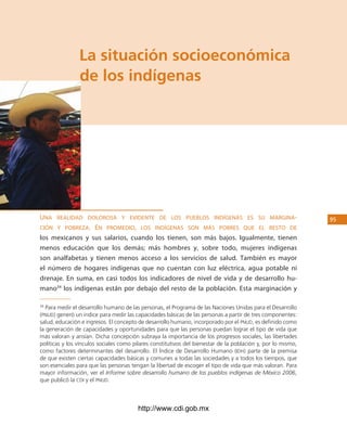 los Pueblos indígenas de México




                la situación socioeconómica
                de los indígenas




uNa realidad dolorosa y evideNte de los pueblos iNdígeNas es su margiNa-                                      5
cióN y pobreza. eN promedio, los iNdígeNas soN más pobres Que el resto de
los mexicanos y sus salarios, cuando los tienen, son más bajos. Igualmente, tienen
menos educación que los demás; más hombres y, sobre todo, mujeres indígenas
son analfabetas y tienen menos acceso a los servicios de salud. También es mayor
el número de hogares indígenas que no cuentan con luz eléctrica, agua potable ni
drenaje. En suma, en casi todos los indicadores de nivel de vida y de desarrollo hu-
mano34 los indígenas están por debajo del resto de la población. Esta marginación y

34
   Para medir el desarrollo humano de las personas, el Programa de las Naciones Unidas para el Desarrollo
(Pnud) generó un índice para medir las capacidades básicas de las personas a partir de tres componentes:
salud, educación e ingresos. El concepto de desarrollo humano, incorporado por el Pnud, es definido como
la generación de capacidades y oportunidades para que las personas puedan lograr el tipo de vida que
más valoran y ansían. Dicha concepción subraya la importancia de los progresos sociales, las libertades
políticas y los vínculos sociales como pilares constitutivos del bienestar de la población y, por lo mismo,
como factores determinantes del desarrollo. El Índice de Desarrollo Humano (idh) parte de la premisa
de que existen ciertas capacidades básicas y comunes a todas las sociedades y a todos los tiempos, que
son esenciales para que las personas tengan la libertad de escoger el tipo de vida que más valoran. Para
mayor información, ver el Informe sobre desarrollo humano de los pueblos indígenas de México 2006,
que publicó la cdi y el Pnud.



                                        http://www.cdi.gob.mx
 
