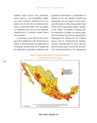 Pueblos indígenas del México conteMPoráneo




     pobreza tiene causas muy profundas,                                      poderosos dominaban y explotaban el
     tanto internas a las sociedades indíge-                                  trabajo de los más débiles, además de
     nas como externas, producto de su re-                                    despojarlos de sus mejores tierras. Des-
     lación con el resto de la sociedad mexi-                                 pués del siglo xvi todos los pueblos origi-
     cana y, particularmente, con los grupos                                  narios fueron agrupados bajo la catego-
     no indígenas que viven en sus regiones.                                  ría de “indios” y forzados a trabajar para
     Empezaremos a revisarlas desde afuera                                    los españoles y a pagar un tributo espe-
     hacia adentro.                                                           cial a la Corona. Al mismo tiempo fueron
         La principal causa externa de la mar-                                despojados de muchas de sus mejores
     ginación indígena ha sido, desde hace ya                                 tierras. Con la Independencia desapa-
     siglos, la discriminación, la explotación y                              recieron formalmente las leyes que los
     el despojo. Desde antes de la llegada de                                 discriminaban, pero muchas de las prác-
     los españoles, los grupos indígenas más                                  ticas discriminatorias y de explotación

                         mapa 4. íNdice de desarrollo HumaNo iNdígeNa
                                   por muNicipio, méxico, 2000

6




                             Fuente:	cdi / pnud,	Informe sobre Desarrollo Humano de los Pueblos Indígenas de México,	2006.
                             	       cdi / pnud,	Sistema	de	Indicadores	sobre	la	Población	Indígena	de	México,	con	base	en	
                             	       inegi,	xii	Censo	General	de	Población	y	Vivienda,	México,	2000.




                                           http://www.cdi.gob.mx
 