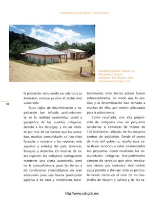 Pueblos indígenas del México conteMPoráneo




                                                                Localidad tojolabal. Bajuco, Las
                                                                Margaritas, Chiapas.
                                                                Fotógrafo: Teúl Moyrón, 2005.
                                                                Fototeca Nacho López, CDI.



     la población, reduciendo sus salarios y su       tablemente, estas tierras pobres fueron
     bienestar, aunque ya eran el sector más          sobreexplotadas, de modo que la ero-
   vulnerable.                                      sión y la desertificación han tornado a
         Estos siglos de discriminación y ex-         muchas de ellas aún menos adecuadas
     plotación han influido profundamen-              para la subsistencia.
     te en la realidad económica, social y                Como resultado, una alta propor-
     geográfica de los pueblos indígenas.             ción de indígenas vive en pequeñas
     Debido a los despojos, y en un inten-            rancherías o comarcas de menos de
     to por huir de las fuerzas que las acosa-        100 habitantes, aisladas de los mayores
     ban, muchas comunidades se han visto             centros de población. Desde el punto
     forzadas a moverse a las regiones más            de vista del gobierno, resulta muy ca-
     agrestes y aisladas del país: serranías,         ro llevar servicios a estas comunidades
     bosques y desiertos. En muchas de es-            tan pequeñas. Como resultado, las co-
     tas regiones los indígenas consiguieron          munidades indígenas frecuentemente
     mantener una cierta autonomía, pero              carecen de servicios que otros mexica-
     no la autosuficiencia, pues las tierras y        nos damos por sentados: electricidad,
     las condiciones climatológicas no eran           agua potable y drenaje. Esto es particu-
     adecuadas para una buena producción              larmente cierto en el caso de los hui-
     agrícola o de caza y recolección. Inevi-         choles de Nayarit y Jalisco y de los ta-



                                   http://www.cdi.gob.mx
 