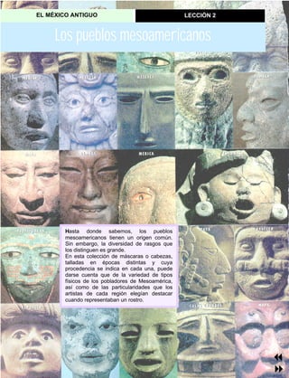 EL MÉXICO ANTIGUO LECCIÓN 2
Los pueblos mesoamericanos
Hasta donde sabemos, los pueblos
mesoamericanos tienen un origen común.
Sin embargo, la diversidad de rasgos que
los distinguen es grande.
En esta colección de máscaras o cabezas,
talladas en épocas distintas y cuya
procedencia se indica en cada una, puede
darse cuenta que de la variedad de tipos
físicos de los pobladores de Mesoamérica,
así como de las particularidades que los
artistas de cada región elegían destacar
cuando representaban un rostro.
7
8
 