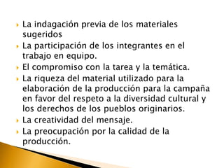 









La indagación previa de los materiales
sugeridos
La participación de los integrantes en el
trabajo en equipo.
El compromiso con la tarea y la temática.
La riqueza del material utilizado para la
elaboración de la producción para la campaña
en favor del respeto a la diversidad cultural y
los derechos de los pueblos originarios.
La creatividad del mensaje.
La preocupación por la calidad de la
producción.

 
