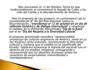 Nos acercamos al 12 de Octubre, fecha en que
tradicionalmente se conmemoró la llegada de Colón a las
islas del Caribe y el descubrimiento de América.
Hoy un proyecto de Ley propone, en consonancia con la
recomendación Nº 84 del Plan Nacional contra la
Discriminación, “transformar el 12 de octubre en un día de
reflexión histórica y de diálogo intercultural ” y remplazar
el nombre de la efeméride denominada “Día de la Raza”
por el de “Día del Respeto a la Diversidad Cultural”.

El proyecto presentado considera “imprescindible

revalorizar las culturas originarias de América, tanto en su
faz histórica como presente, reconociendo la diversidad
cultural” y sostiene que el cambio en el significado del
feriado “implicará armonizar la legislación nacional con el
derecho de los pueblos indígenas, consagrando y
reconociendo que los derechos humanos tienen los
caracteres de universalidad, indivisibilidad e
interdependencia”.

 