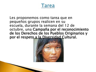 Les proponemos como tarea que en
pequeños grupos realicen en su
escuela, durante la semana del 12 de
octubre, una Campaña por el reconocimiento
de los Derechos de los Pueblos Originarios y
por el respeto a la Diversidad Cultural.

 