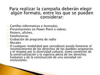 Para realizar la campaña deberán elegir
algún formato, entre los que se pueden
considerar:








Cartillas informativas e ilustradas.
Presentaciones en Power Point o videos.
Posters, afiches.
Fotohistorias
Grabación de programa de radio
Murales
O cualquier modalidad que consideren pueda fomentar el
reconocimiento de los derechos de los pueblos originarios
y el respeto por la diversidad cultural, como condición de
la universalización y la vigencia plena de los derechos
humanos y de la construcción de una sociedad sin
exclusiones.

 