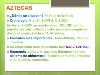 AZTECAS
 ¿Dónde se situaban?  Valle de México
 Cronología  s. XII-S.XVI d. C. (1521)
En los s. XIV-XV se proclamó su IMPERIO, era un
pueblo guerrero y llevó a cabo grandes conquistas,
desde el centro hasta el O. Atlántico.
 Ciudades más importantes: Tenochtitlán, Tlacopan,
Texcoco.
 Su emperador más importante fue: MOCTEZUMA II
 Economía: cultivo en jardines flotantes llamado,
sistema de chinampas. Y cobro de fuertes tributos
a los pueblos sometidos.
 