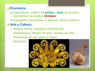  Economía:
 Agricultura: cultivo de patata y maíz, en la zona
montañosa se usaban terrazas.
 Ganadería: con llamas y alpacas. Arte y Cultura:
 Arte y Cultura:
o Amplia red de carreteras (40.000 km)
o Arquitectura: Machu Picchu, Templo del Sol.
o Productos en oro, plata y cobre.
o Cerámica.
 