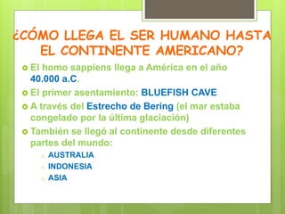 ¿CÓMO LLEGA EL SER HUMANO HASTA
EL CONTINENTE AMERICANO?
 El homo sappiens llega a América en el año
40.000 a.C.
 El primer asentamiento: BLUEFISH CAVE
 A través del Estrecho de Bering (el mar estaba
congelado por la última glaciación)
 También se llegó al continente desde diferentes
partes del mundo:
o AUSTRALIA
o INDONESIA
o ASIA
 