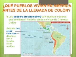 ¿QUÉ PUEBLOS VIVÍAN EN AMÉRICA
ANTES DE LA LLEGADA DE COLÓN?
 Los pueblos precolombinos son diversas culturas
que existían en América antes del viaje de Cristobal
Colón
Existirán dos
áreas
culturales
donde se
van a
instalar
estos
pueblos
 