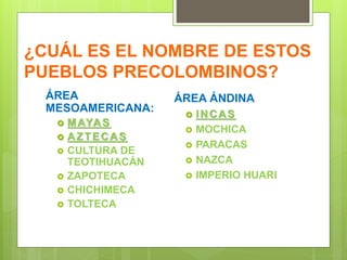 ¿CUÁL ES EL NOMBRE DE ESTOS
PUEBLOS PRECOLOMBINOS?
ÁREA
MESOAMERICANA:
 MAYAS
 AZTECAS
 CULTURA DE
TEOTIHUACÁN
 ZAPOTECA
 CHICHIMECA
 TOLTECA
ÁREA ÁNDINA
 INCAS
 MOCHICA
 PARACAS
 NAZCA
 IMPERIO HUARI
 