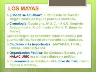 LOS MAYAS
 ¿Dónde se situaban?  Península de Yucatán,
elegían zonas de laguna para sus ciudades.
 Cronología: Desde el s. IV d. C. – X d.C. (Imperio
Antiguo) del s. X d.C. hasta el XVI d. C. (Imperio
Nuevo).
Cuando llegan los españoles están en declive por
guerras civiles, habían abandonado sus ciudades.
 Ciudades más importantes: MAYAPÁN, TIKAL,
UXMAL, CHICHEN-ITZA.
 Organización Política: En Ciudades-Estado, y el
HALAC UNIC era el líder religioso y político.
 Su economía se basaba en el cultivo de maíz, cacao,
frijoles o tomates.
 