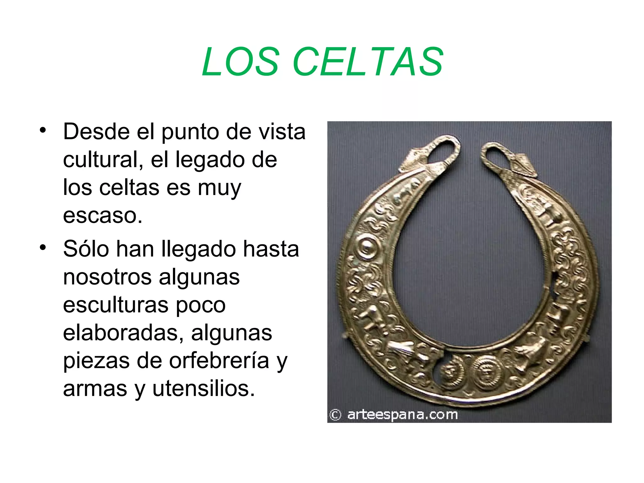 LOS CELTAS 
• Desde el punto de vista 
cultural, el legado de 
los celtas es muy 
escaso. 
• Sólo han llegado hasta 
nosotros algunas 
esculturas poco 
elaboradas, algunas 
piezas de orfebrería y 
armas y utensilios. 
 