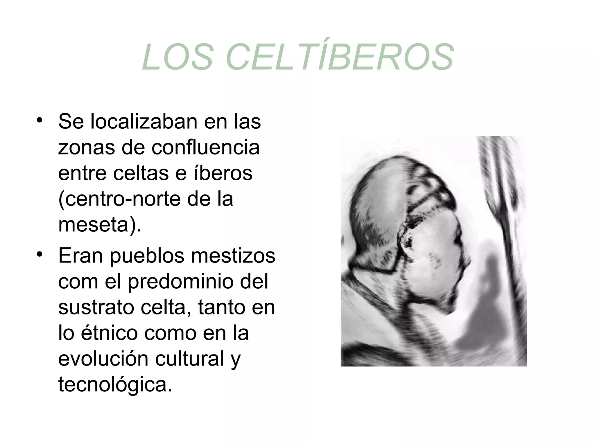 LOS CELTÍBEROS 
• Se localizaban en las 
zonas de confluencia 
entre celtas e íberos 
(centro-norte de la 
meseta). 
• Eran pueblos mestizos 
com el predominio del 
sustrato celta, tanto en 
lo étnico como en la 
evolución cultural y 
tecnológica. 
 