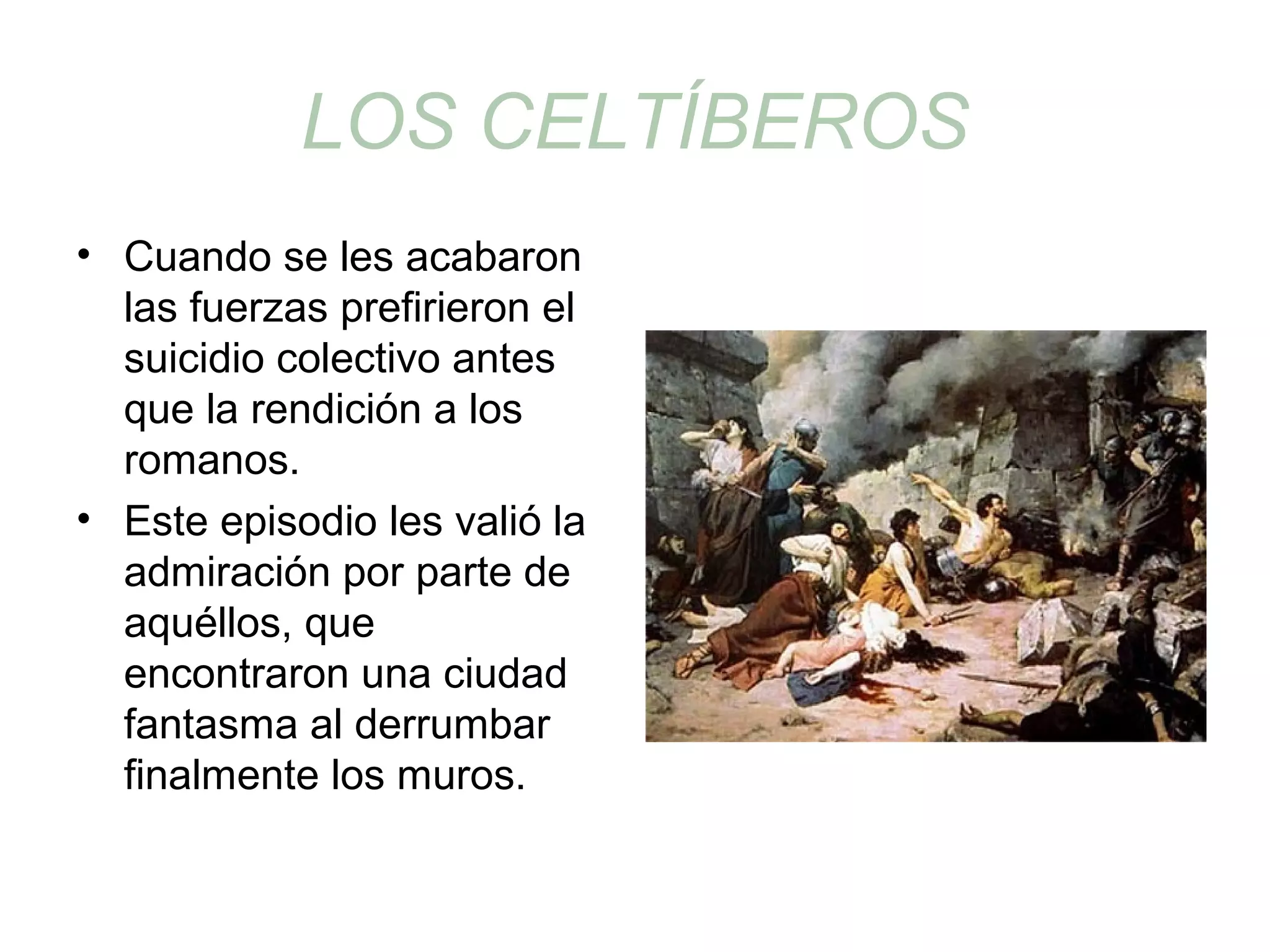 LOS CELTÍBEROS 
• Cuando se les acabaron 
las fuerzas prefirieron el 
suicidio colectivo antes 
que la rendición a los 
romanos. 
• Este episodio les valió la 
admiración por parte de 
aquéllos, que 
encontraron una ciudad 
fantasma al derrumbar 
finalmente los muros. 
 