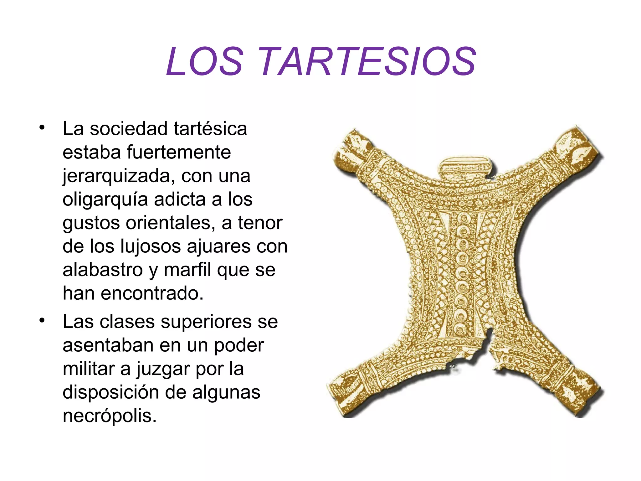 LOS TARTESIOS 
• La sociedad tartésica 
estaba fuertemente 
jerarquizada, con una 
oligarquía adicta a los 
gustos orientales, a tenor 
de los lujosos ajuares con 
alabastro y marfil que se 
han encontrado. 
• Las clases superiores se 
asentaban en un poder 
militar a juzgar por la 
disposición de algunas 
necrópolis. 
 