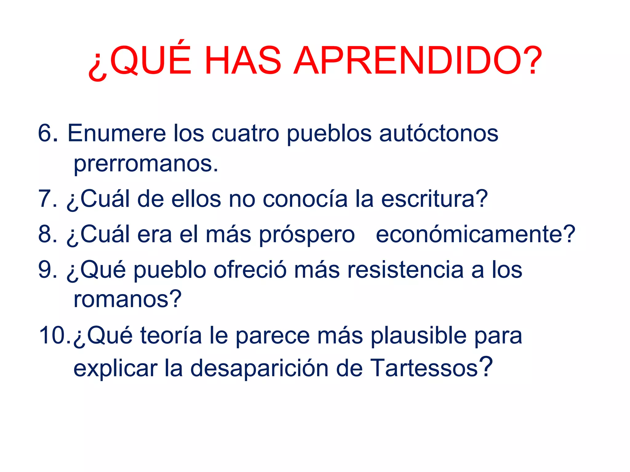 ¿QUÉ HAS APRENDIDO? 
6. Enumere los cuatro pueblos autóctonos 
prerromanos. 
7. ¿Cuál de ellos no conocía la escritura? 
8. ¿Cuál era el más próspero económicamente? 
9. ¿Qué pueblo ofreció más resistencia a los 
romanos? 
10.¿Qué teoría le parece más plausible para 
explicar la desaparición de Tartessos? 
 