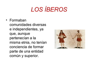 LOS ÍBEROS 
• Formaban 
comunidades diversas 
e independientes, ya 
que, aunque 
pertenecían a la 
misma etnia, no tenían 
conciencia de formar 
parte de una entidad 
común y superior. 
 