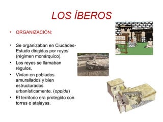 LOS ÍBEROS 
• ORGANIZACIÓN: 
• Se organizaban en Ciudades- 
Estado dirigidas por reyes 
(régimen monárquico). 
• Los reyes se llamaban 
régulos. 
• Vivían en poblados 
amurallados y bien 
estructurados 
urbanísticamente. (oppida) 
• El territorio era protegido con 
torres o atalayas. 
 