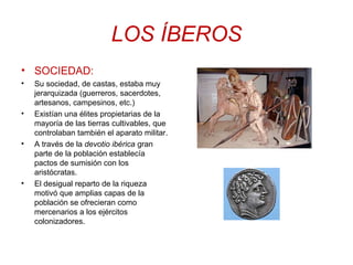 LOS ÍBEROS 
• SOCIEDAD: 
• Su sociedad, de castas, estaba muy 
jerarquizada (guerreros, sacerdotes, 
artesanos, campesinos, etc.) 
• Existían una élites propietarias de la 
mayoría de las tierras cultivables, que 
controlaban también el aparato militar. 
• A través de la devotio ibérica gran 
parte de la población establecía 
pactos de sumisión con los 
aristócratas. 
• El desigual reparto de la riqueza 
motivó que amplias capas de la 
población se ofrecieran como 
mercenarios a los ejércitos 
colonizadores. 
 