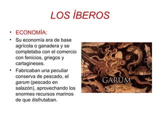 LOS ÍBEROS 
• ECONOMÍA: 
• Su economía era de base 
agrícola o ganadera y se 
completaba con el comercio 
con fenicios, griegos y 
cartagineses. 
• Fabricaban una peculiar 
conserva de pescado, el 
garum (pescado en 
salazón), aprovechando los 
enormes recursos marinos 
de que disfrutaban. 
 