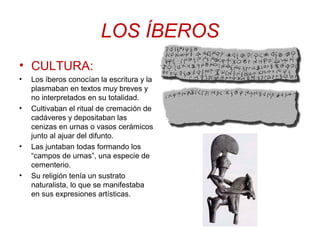 LOS ÍBEROS 
• CULTURA: 
• Los íberos conocían la escritura y la 
plasmaban en textos muy breves y 
no interpretados en su totalidad. 
• Cultivaban el ritual de cremación de 
cadáveres y depositaban las 
cenizas en urnas o vasos cerámicos 
junto al ajuar del difunto. 
• Las juntaban todas formando los 
“campos de urnas”, una especie de 
cementerio. 
• Su religión tenía un sustrato 
naturalista, lo que se manifestaba 
en sus expresiones artísticas. 
 