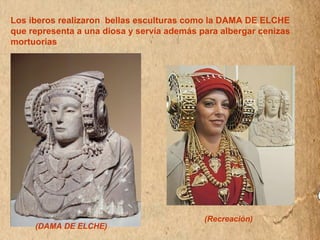 Los iberos realizaron bellas esculturas como la DAMA DE ELCHE 
que representa a una diosa y servía además para albergar cenizas 
mortuorias 
(Recreación) 
(DAMA DE ELCHE) 
 