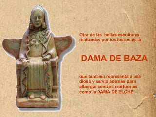 Otra de las bellas esculturas 
realizadas por los iberos es la 
DAMA DE BAZA 
que también representa a una 
diosa y servía además para 
albergar cenizas mortuorias 
como la DAMA DE ELCHE 
 