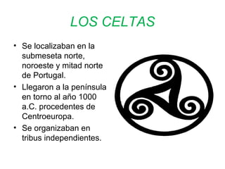 LOS CELTAS 
• Se localizaban en la 
submeseta norte, 
noroeste y mitad norte 
de Portugal. 
• Llegaron a la península 
en torno al año 1000 
a.C. procedentes de 
Centroeuropa. 
• Se organizaban en 
tribus independientes. 
 