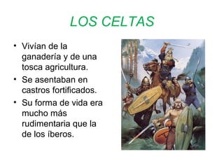LOS CELTAS 
• Vivían de la 
ganadería y de una 
tosca agricultura. 
• Se asentaban en 
castros fortificados. 
• Su forma de vida era 
mucho más 
rudimentaria que la 
de los íberos. 
 