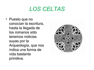 LOS CELTAS 
• Puesto que no 
conocían la escritura, 
hasta la llegada de 
los romanos sólo 
tenemos noticias 
suyas por la 
Arqueología, que nos 
indica una forma de 
vida bastante 
primitiva. 
 