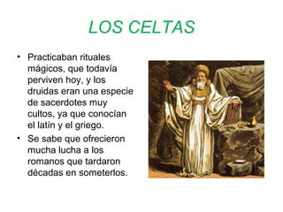 LOS CELTAS 
• Practicaban rituales 
mágicos, que todavía 
perviven hoy, y los 
druidas eran una especie 
de sacerdotes muy 
cultos, ya que conocían 
el latín y el griego. 
• Se sabe que ofrecieron 
mucha lucha a los 
romanos que tardaron 
décadas en someterlos. 
 