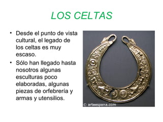 LOS CELTAS 
• Desde el punto de vista 
cultural, el legado de 
los celtas es muy 
escaso. 
• Sólo han llegado hasta 
nosotros algunas 
esculturas poco 
elaboradas, algunas 
piezas de orfebrería y 
armas y utensilios. 
 