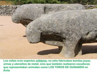 Los celtas eran expertos orfebres; no sólo fabricaban bonitas joyas, 
armas y utensilios de metal, sino que también realizaron esculturas 
que representaban animales como LOS TOROS DE GUISANDO en 
Ávila 
 