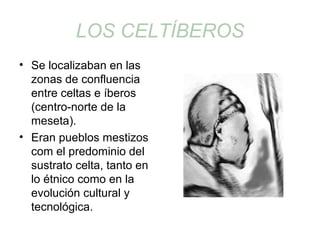 LOS CELTÍBEROS 
• Se localizaban en las 
zonas de confluencia 
entre celtas e íberos 
(centro-norte de la 
meseta). 
• Eran pueblos mestizos 
com el predominio del 
sustrato celta, tanto en 
lo étnico como en la 
evolución cultural y 
tecnológica. 
 