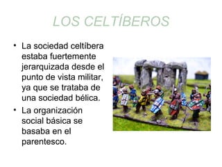LOS CELTÍBEROS 
• La sociedad celtíbera 
estaba fuertemente 
jerarquizada desde el 
punto de vista militar, 
ya que se trataba de 
una sociedad bélica. 
• La organización 
social básica se 
basaba en el 
parentesco. 
 