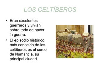 LOS CELTÍBEROS 
• Eran excelentes 
guerreros y vivían 
sobre todo de hacer 
la guerra. 
• El episodio histórico 
más conocido de los 
celtíberos es el cerco 
de Numancia, su 
principal ciudad. 
 