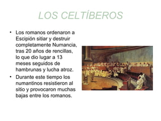 LOS CELTÍBEROS 
• Los romanos ordenaron a 
Escipión sitiar y destruir 
completamente Numancia, 
tras 20 años de rencillas, 
lo que dio lugar a 13 
meses seguidos de 
hambrunas y lucha atroz. 
• Durante este tiempo los 
numantinos resistieron al 
sitio y provocaron muchas 
bajas entre los romanos. 
 